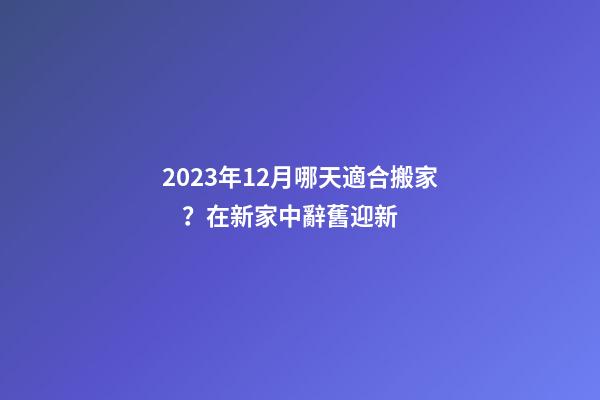 2023年12月哪天適合搬家？在新家中辭舊迎新